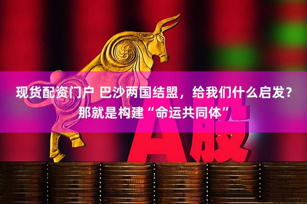 现货配资门户 巴沙两国结盟，给我们什么启发？那就是构建“命运共同体”