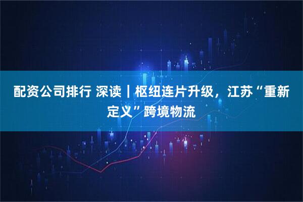 配资公司排行 深读｜枢纽连片升级，江苏“重新定义”跨境物流