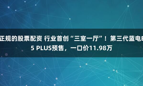 正规的股票配资 行业首创“三室一厅”！第三代蓝电E5 PLUS预售，一口价11.98万