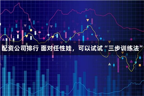 配资公司排行 面对任性娃，可以试试“三步训练法”