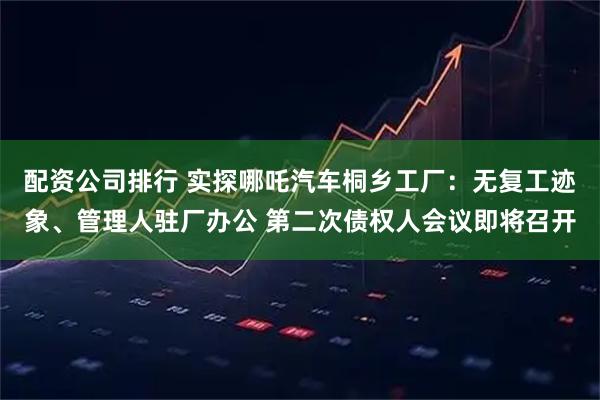配资公司排行 实探哪吒汽车桐乡工厂：无复工迹象、管理人驻厂办公 第二次债权人会议即将召开
